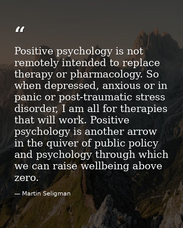 Positive psychology is not remotely intended to replace therapy or pharmacology. So when depressed, anxious or in panic  — Martin Seligman
