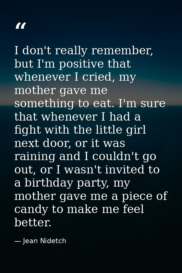 I don't really remember, but I'm positive that whenever I cried, my mother gave me something to eat. I'm sure that whene — Jean Nidetch