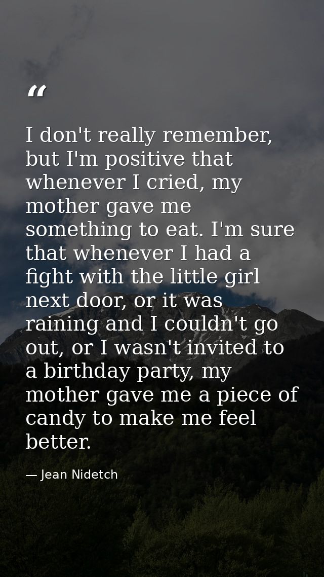 I don't really remember, but I'm positive that whenever I cried, my mother gave me something to eat. I'm sure that whene — Jean Nidetch