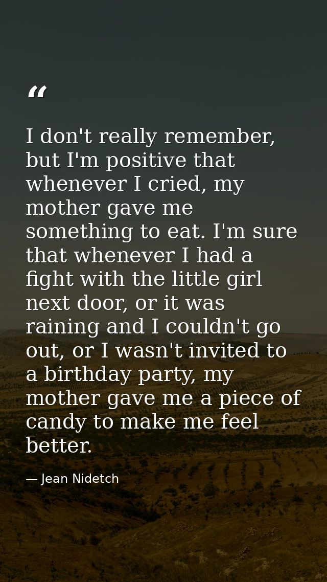 I don't really remember, but I'm positive that whenever I cried, my mother gave me something to eat. I'm sure that whene — Jean Nidetch