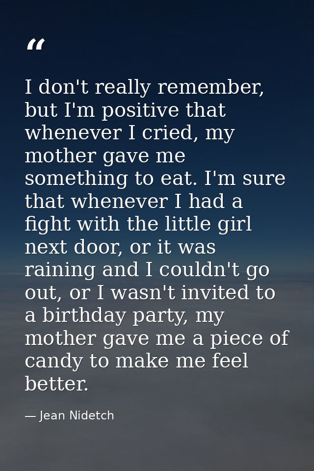 I don't really remember, but I'm positive that whenever I cried, my mother gave me something to eat. I'm sure that whene — Jean Nidetch