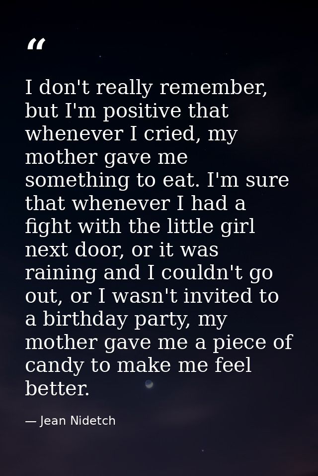 I don't really remember, but I'm positive that whenever I cried, my mother gave me something to eat. I'm sure that whene — Jean Nidetch