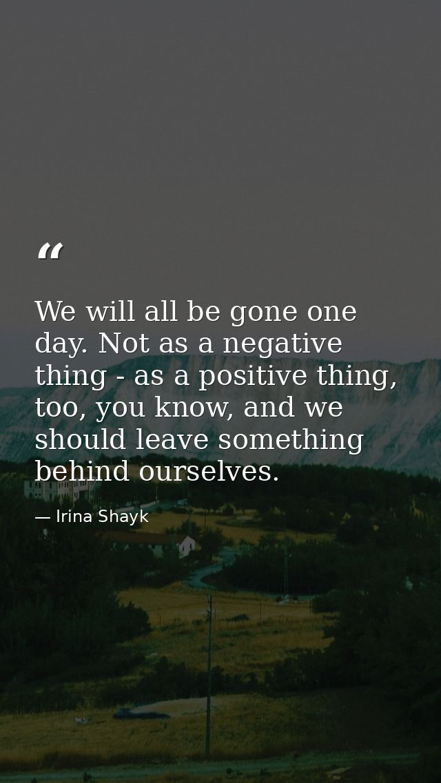We will all be gone one day. Not as a negative thing - as a positive thing, too, you know, and we should leave something — Irina Shayk
