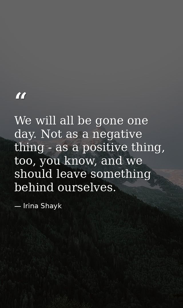 We will all be gone one day. Not as a negative thing - as a positive thing, too, you know, and we should leave something — Irina Shayk