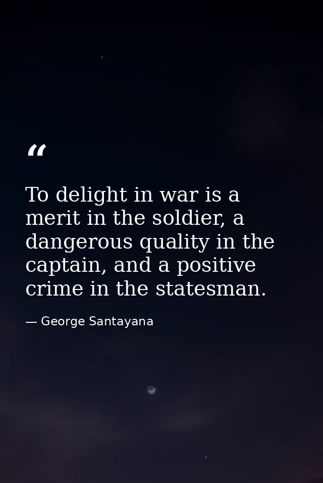 To delight in war is a merit in the soldier, a dangerous quality in the captain, and a positive crime in the statesman. — George Santayana