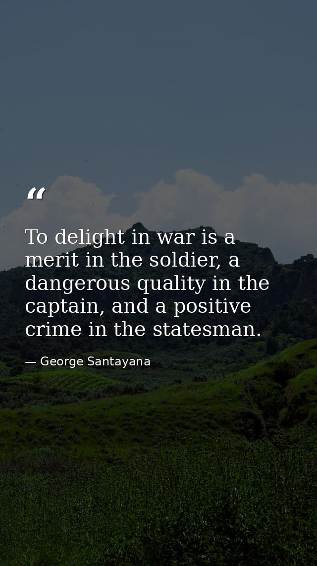 To delight in war is a merit in the soldier, a dangerous quality in the captain, and a positive crime in the statesman. — George Santayana