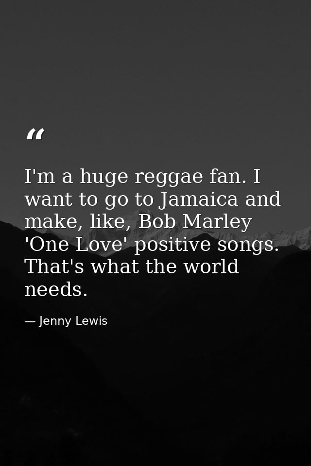 I'm a huge reggae fan. I want to go to Jamaica and make, like, Bob Marley 'One Love' positive songs. That's what the wor — Jenny Lewis