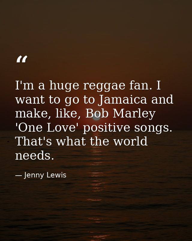 I'm a huge reggae fan. I want to go to Jamaica and make, like, Bob Marley 'One Love' positive songs. That's what the wor — Jenny Lewis