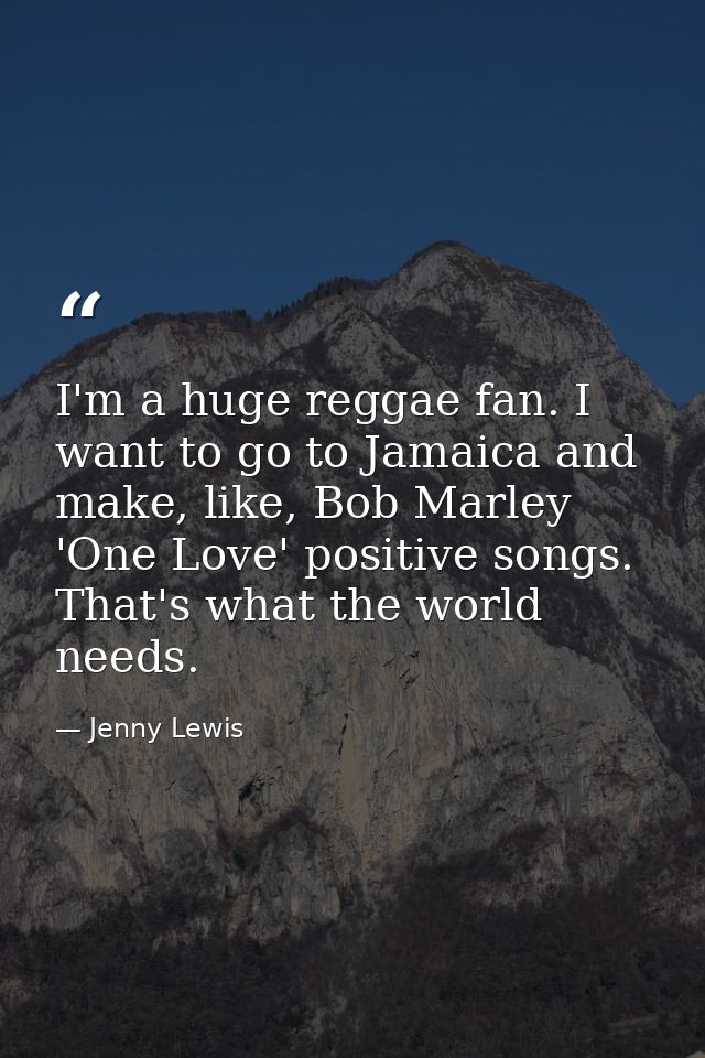 I'm a huge reggae fan. I want to go to Jamaica and make, like, Bob Marley 'One Love' positive songs. That's what the wor — Jenny Lewis