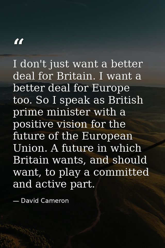 I don't just want a better deal for Britain. I want a better deal for Europe too. So I speak as British prime minister w — David Cameron