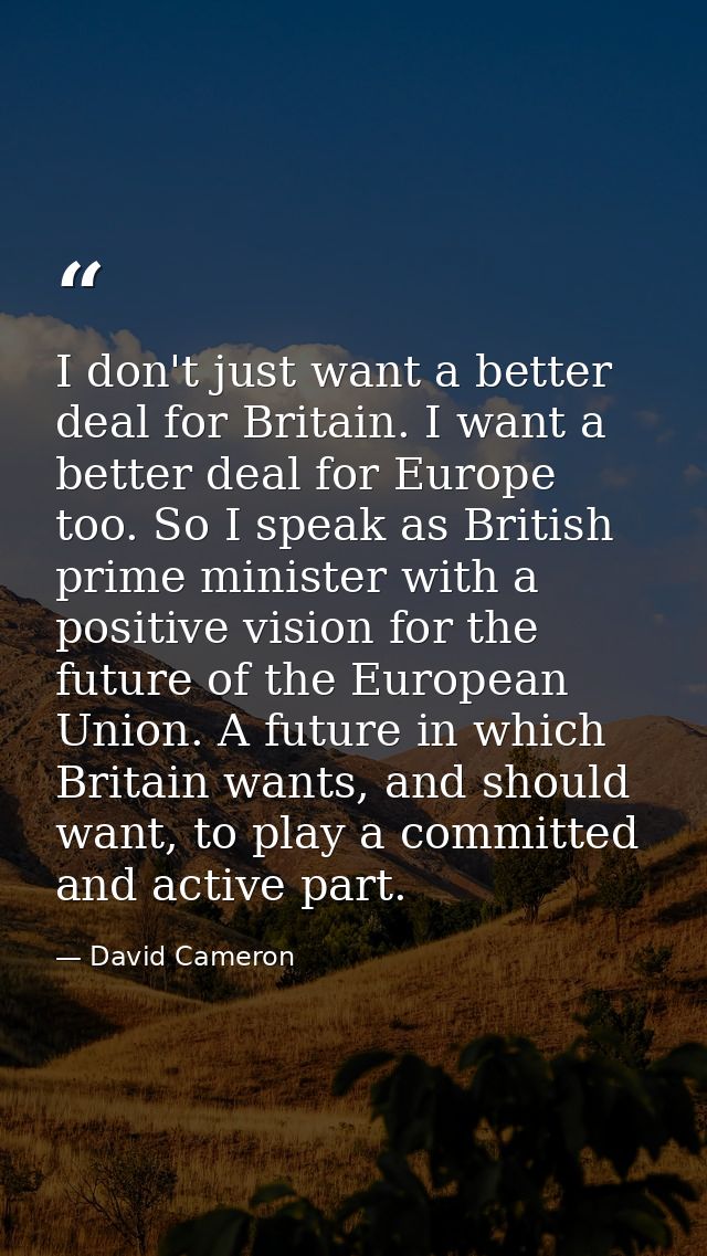 I don't just want a better deal for Britain. I want a better deal for Europe too. So I speak as British prime minister w — David Cameron