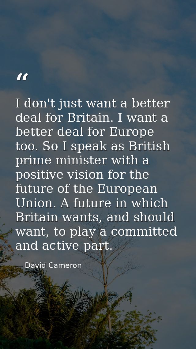 I don't just want a better deal for Britain. I want a better deal for Europe too. So I speak as British prime minister w — David Cameron