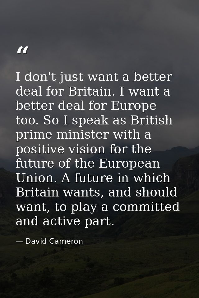 I don't just want a better deal for Britain. I want a better deal for Europe too. So I speak as British prime minister w — David Cameron