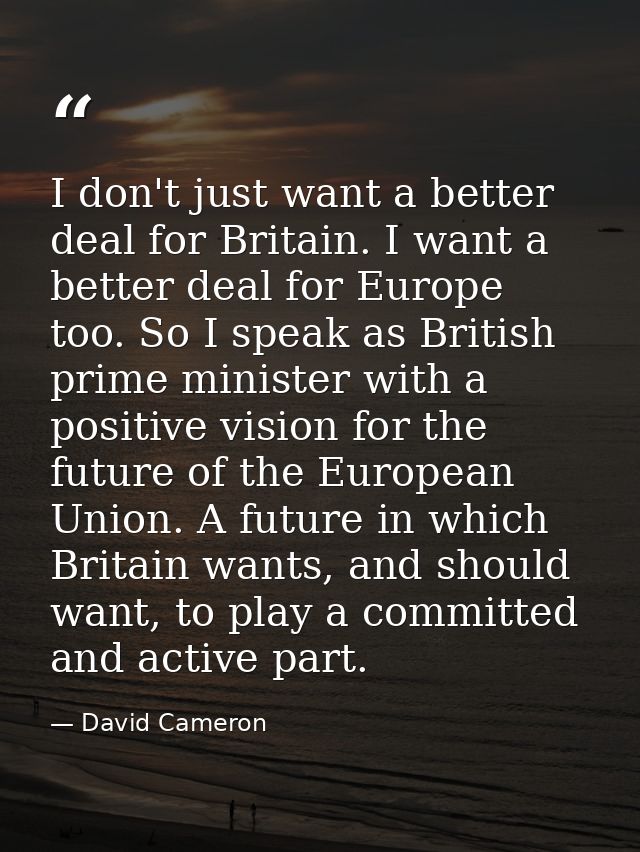 I don't just want a better deal for Britain. I want a better deal for Europe too. So I speak as British prime minister w — David Cameron