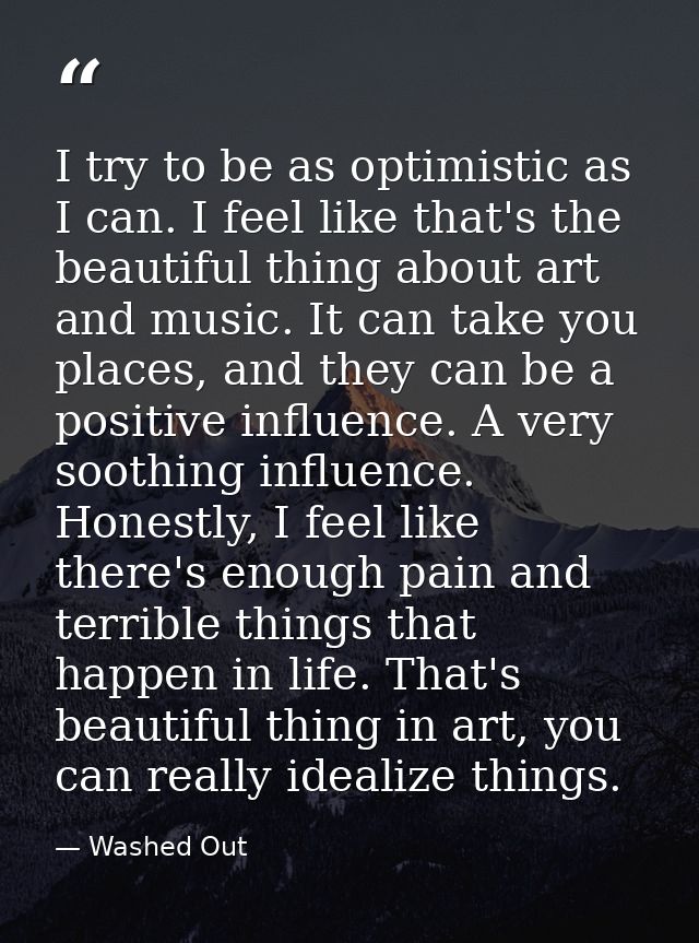 I try to be as optimistic as I can. I feel like that's the beautiful thing about art and music. It can take you places,  — Washed Out