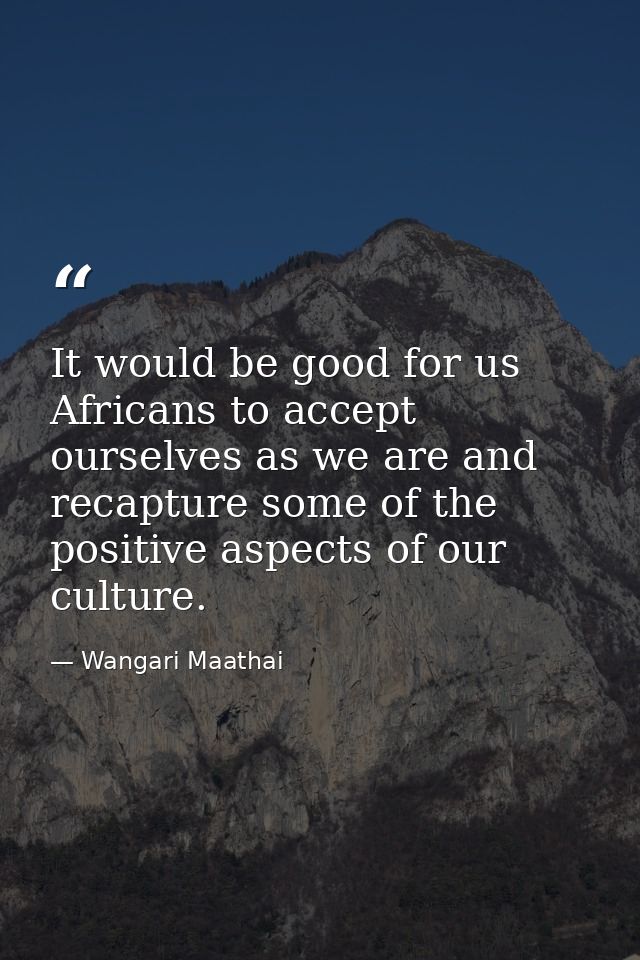 It would be good for us Africans to accept ourselves as we are and recapture some of the positive aspects of our culture — Wangari Maathai