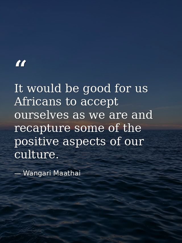 It would be good for us Africans to accept ourselves as we are and recapture some of the positive aspects of our culture — Wangari Maathai