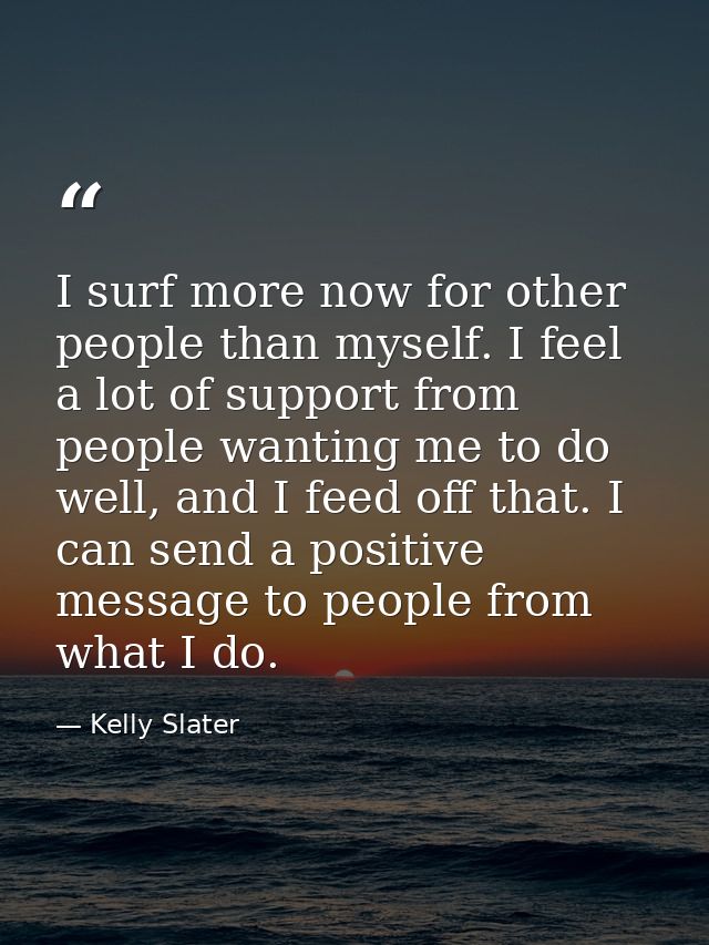 I surf more now for other people than myself. I feel a lot of support from people wanting me to do well, and I feed off  — Kelly Slater