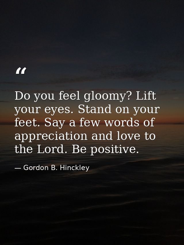Do you feel gloomy? Lift your eyes. Stand on your feet. Say a few words of appreciation and love to the Lord. Be positiv — Gordon B. Hinckley