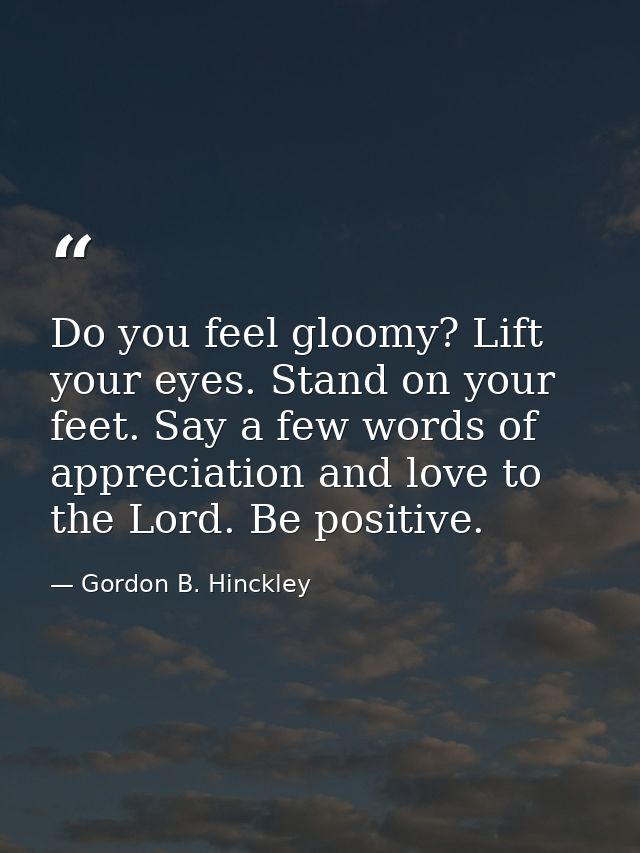Do you feel gloomy? Lift your eyes. Stand on your feet. Say a few words of appreciation and love to the Lord. Be positiv — Gordon B. Hinckley