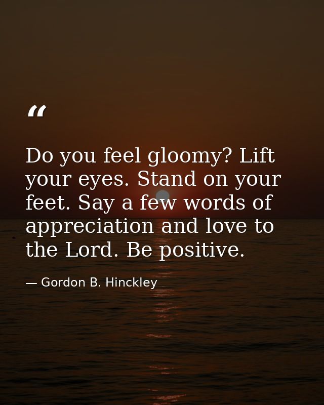 Do you feel gloomy? Lift your eyes. Stand on your feet. Say a few words of appreciation and love to the Lord. Be positiv — Gordon B. Hinckley