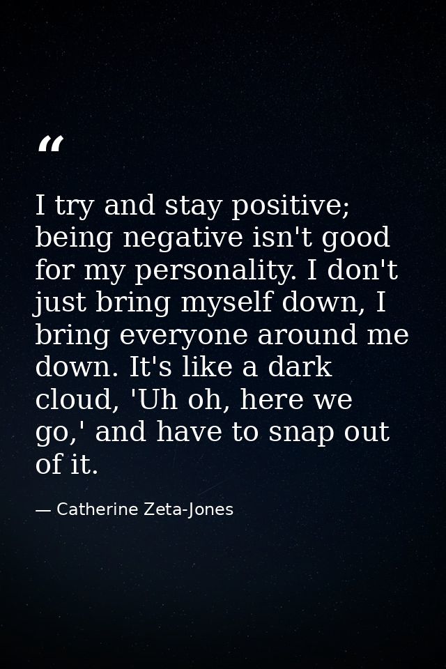 I try and stay positive; being negative isn't good for my personality. I don't just bring myself down, I bring everyone  — Catherine Zeta-Jones