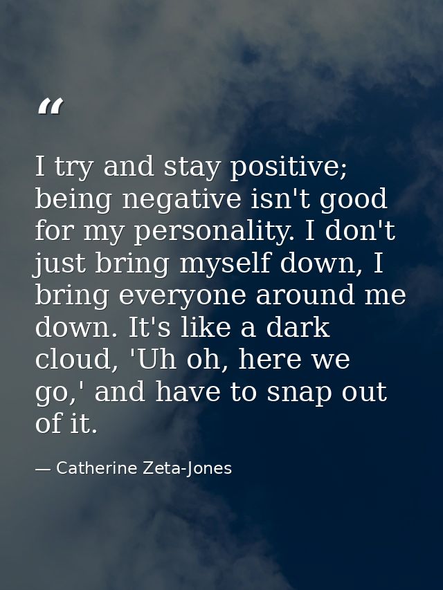 I try and stay positive; being negative isn't good for my personality. I don't just bring myself down, I bring everyone  — Catherine Zeta-Jones