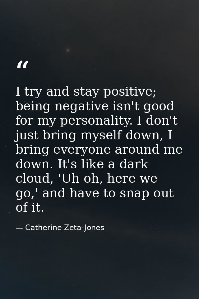 I try and stay positive; being negative isn't good for my personality. I don't just bring myself down, I bring everyone  — Catherine Zeta-Jones