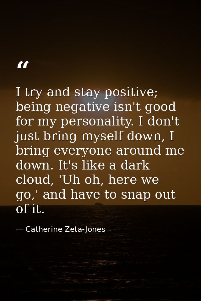 I try and stay positive; being negative isn't good for my personality. I don't just bring myself down, I bring everyone  — Catherine Zeta-Jones