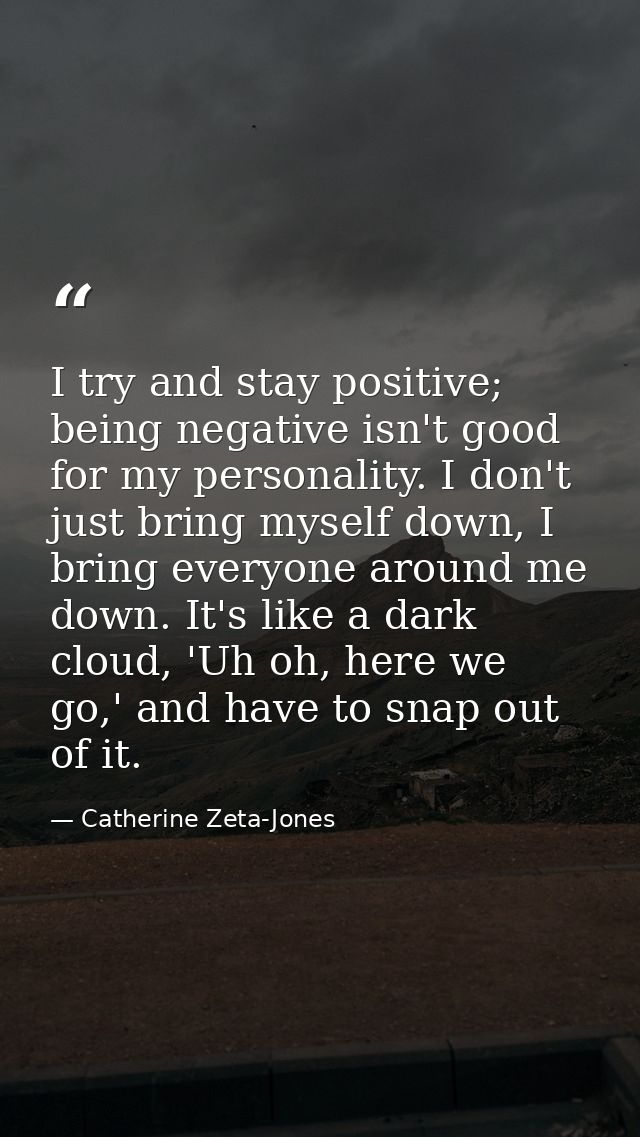 I try and stay positive; being negative isn't good for my personality. I don't just bring myself down, I bring everyone  — Catherine Zeta-Jones
