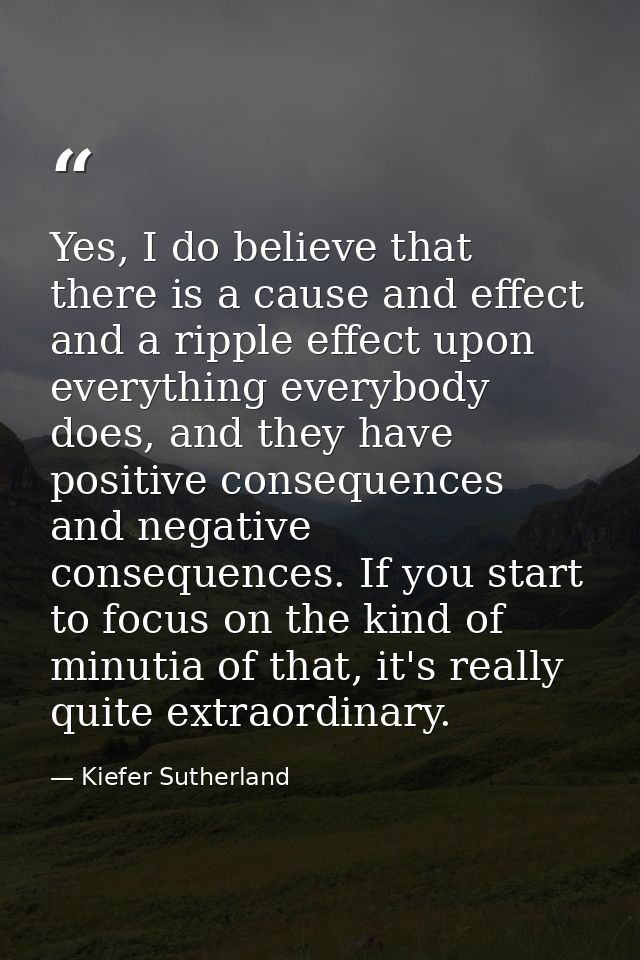 Yes, I do believe that there is a cause and effect and a ripple effect upon everything everybody does, and they have pos — Kiefer Sutherland