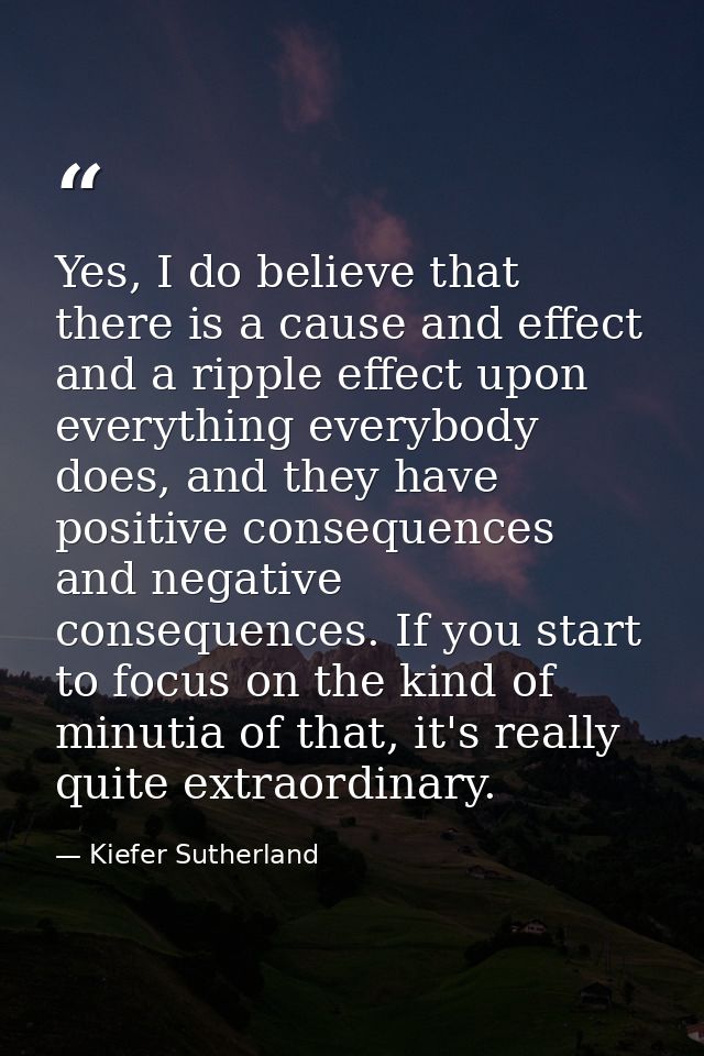 Yes, I do believe that there is a cause and effect and a ripple effect upon everything everybody does, and they have pos — Kiefer Sutherland
