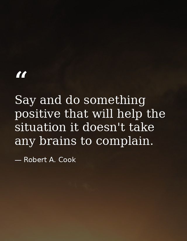 Say and do something positive that will help the situation it doesn't take any brains to complain. — Robert A. Cook