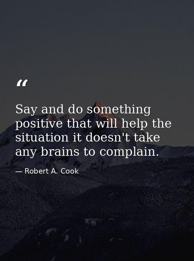 Say and do something positive that will help the situation it doesn't take any brains to complain. — Robert A. Cook