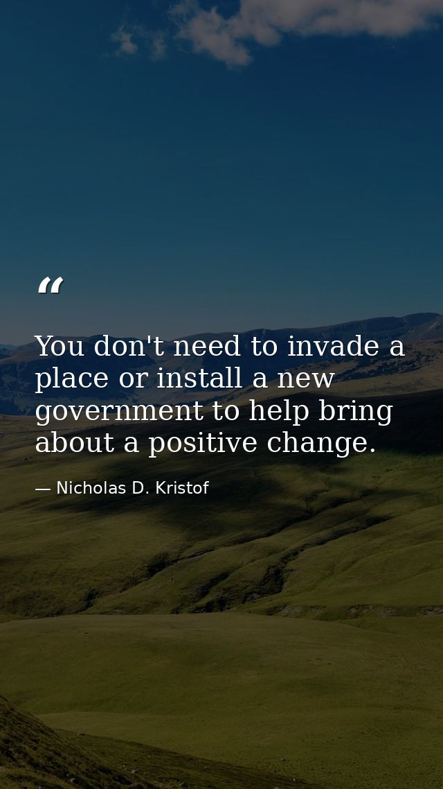 You don't need to invade a place or install a new government to help bring about a positive change. — Nicholas D. Kristof