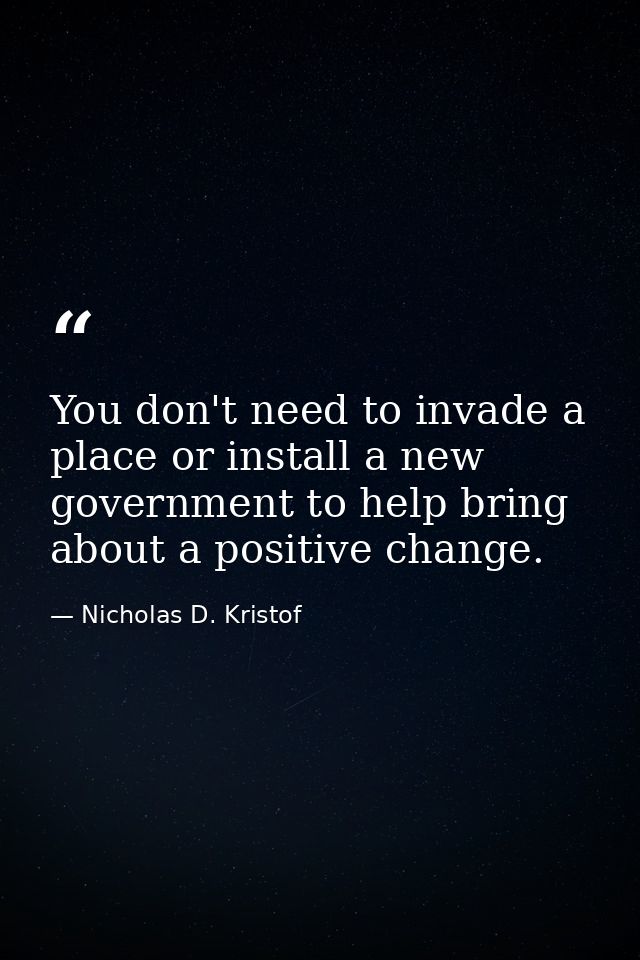 You don't need to invade a place or install a new government to help bring about a positive change. — Nicholas D. Kristof