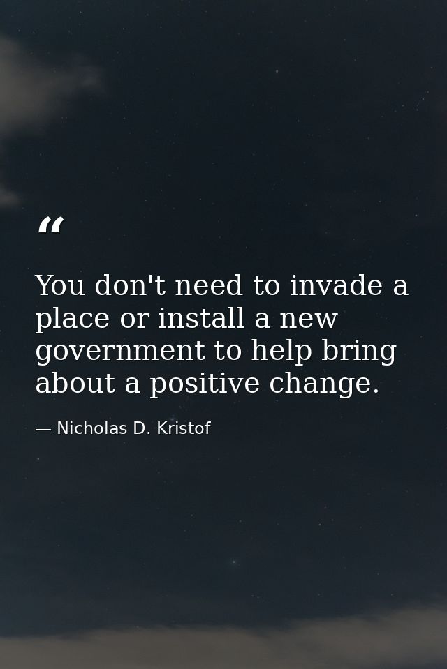 You don't need to invade a place or install a new government to help bring about a positive change. — Nicholas D. Kristof