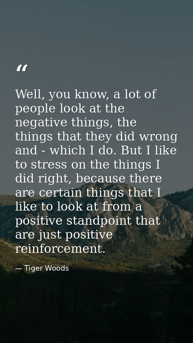 Well, you know, a lot of people look at the negative things, the things that they did wrong and - which I do. But I like — Tiger Woods