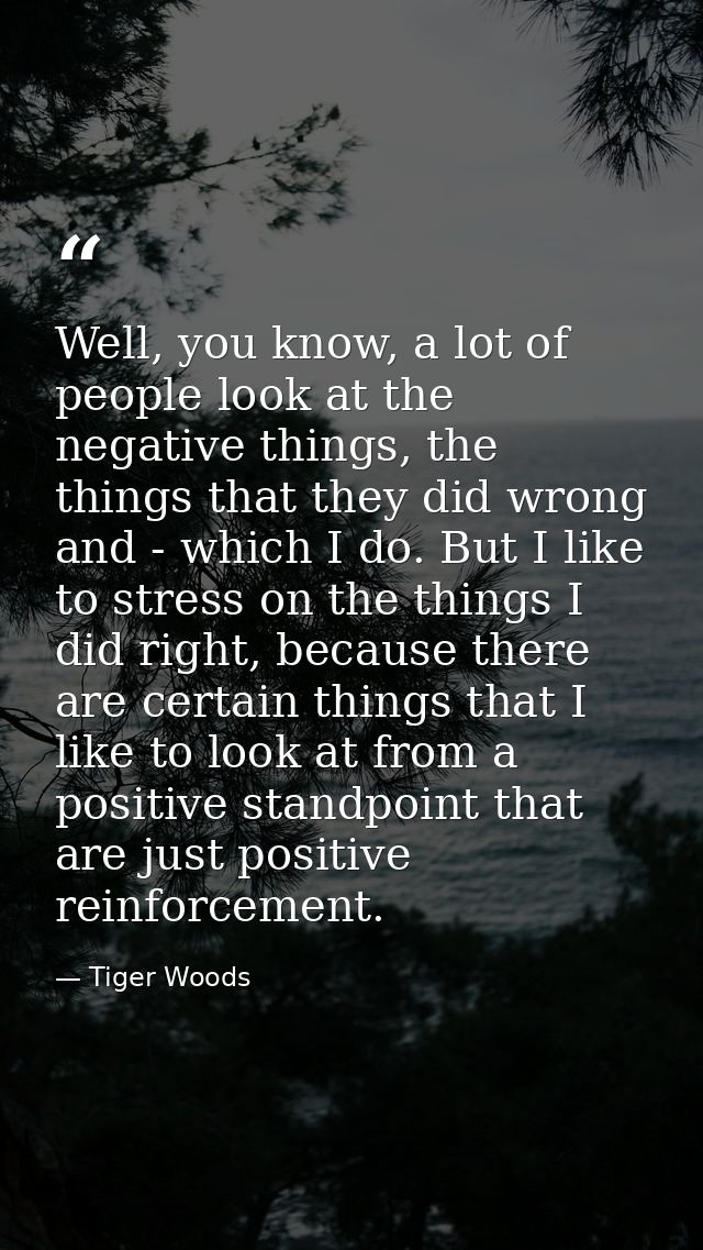 Well, you know, a lot of people look at the negative things, the things that they did wrong and - which I do. But I like — Tiger Woods