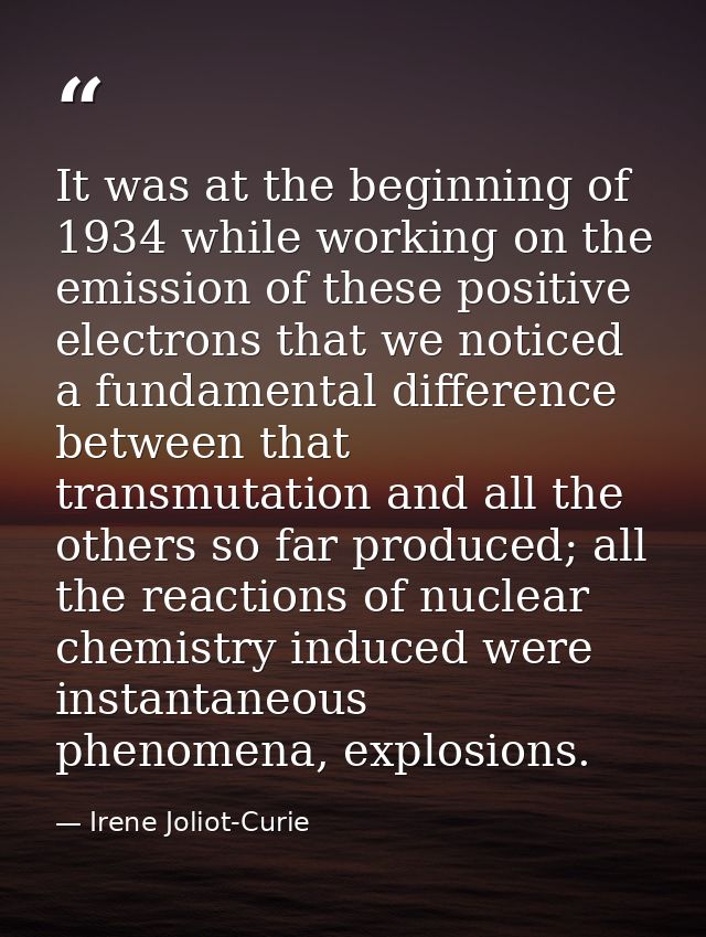 It was at the beginning of 1934 while working on the emission of these positive electrons that we noticed a fundamental  — Irene Joliot-Curie