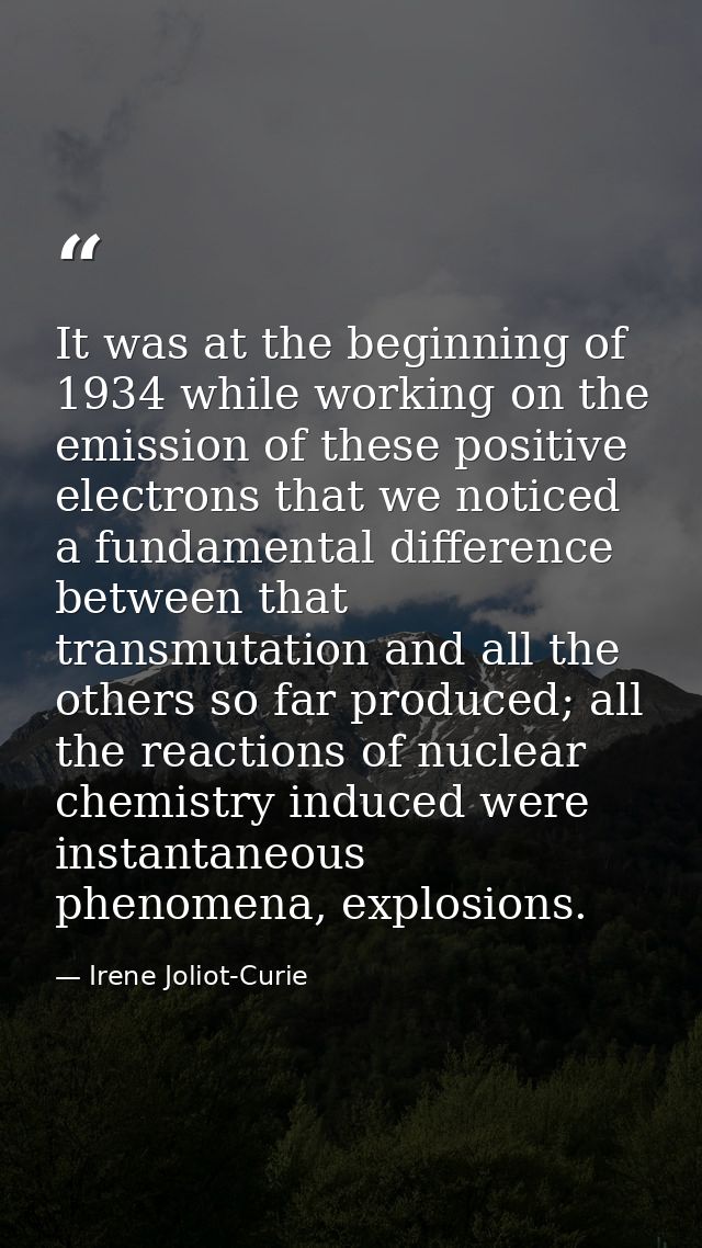 It was at the beginning of 1934 while working on the emission of these positive electrons that we noticed a fundamental  — Irene Joliot-Curie