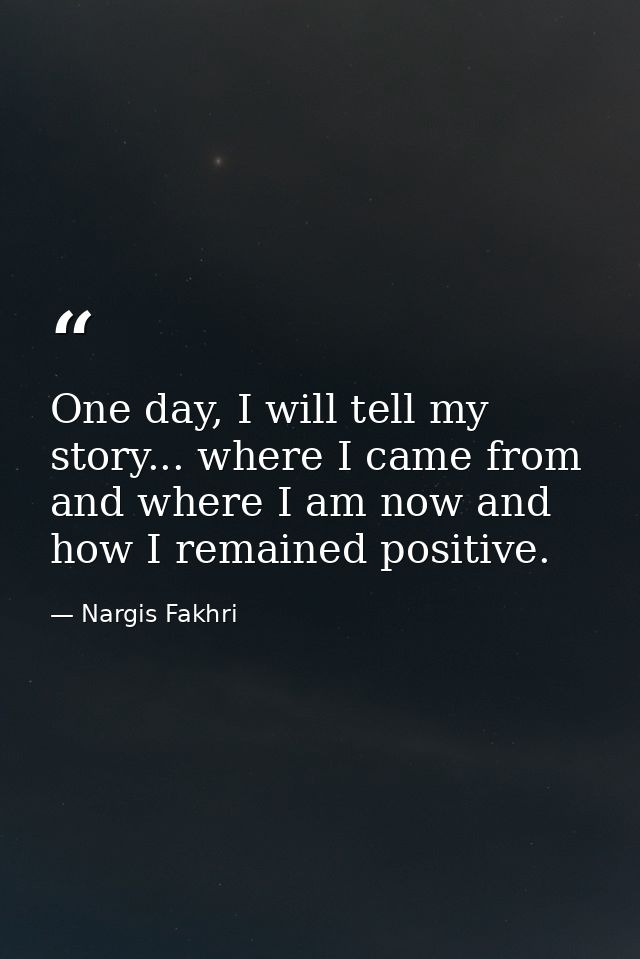 One day, I will tell my story... where I came from and where I am now and how I remained positive. — Nargis Fakhri