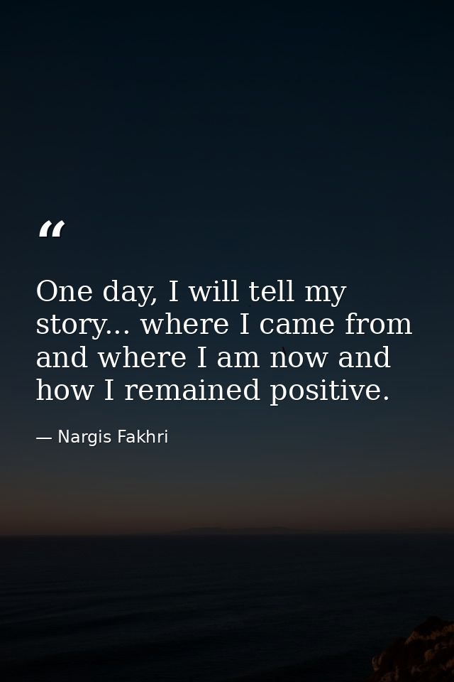 One day, I will tell my story... where I came from and where I am now and how I remained positive. — Nargis Fakhri