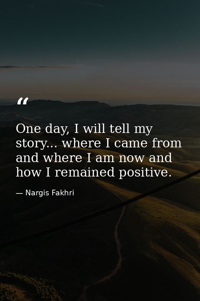 One day, I will tell my story... where I came from and where I am now and how I remained positive. — Nargis Fakhri