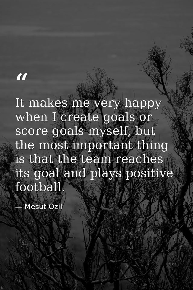 It makes me very happy when I create goals or score goals myself, but the most important thing is that the team reaches  — Mesut Ozil