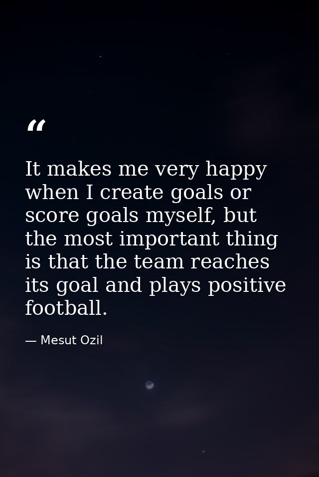 It makes me very happy when I create goals or score goals myself, but the most important thing is that the team reaches  — Mesut Ozil