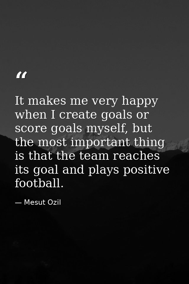 It makes me very happy when I create goals or score goals myself, but the most important thing is that the team reaches  — Mesut Ozil
