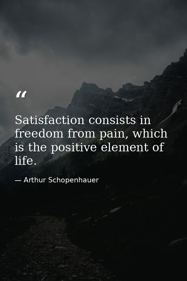 Satisfaction consists in freedom from pain, which is the positive element of life. — Arthur Schopenhauer