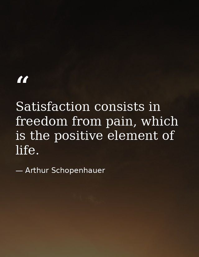 Satisfaction consists in freedom from pain, which is the positive element of life. — Arthur Schopenhauer