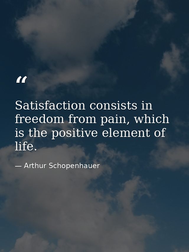 Satisfaction consists in freedom from pain, which is the positive element of life. — Arthur Schopenhauer
